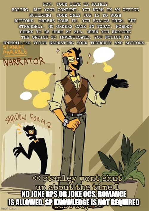"You know what, Stanley?! Its MY GAME!!! I DONT CARE!!!" STANLEY PARABLE AHHHHHH I LOVEEEE | POV: YOUR LIFE IS FAIRLY BORING, BUT YOUR CONTENT. YOU WORK IN AN OFFICE BUILDING, YOUR ONLY JOB IS TO PUSH BUTTONS. ORDERS COME IN, YOU FOLLOW THEM. BUT STRANGELY, NO ORDERS CAME IN TODAY. NOBODY SEEMS TO BE HERE AT ALL. WHEN YOU EXPLORE THE OFFICE TO INVESTIGATE, YOU NOTICE AN UNFAMILIAR VOICE NARRATING YOUR THOUGHTS AND ACTIONS. NO JOKE RPS OR JOKE OCS. ROMANCE IS ALLOWED. SP KNOWLEDGE IS NOT REQUIRED | image tagged in idk | made w/ Imgflip meme maker