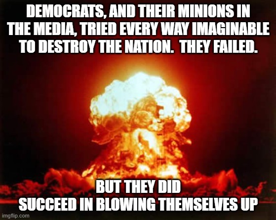 May we have a nanosecond of silence to honor the Democrat party as they collapse in on themselves. | DEMOCRATS, AND THEIR MINIONS IN THE MEDIA, TRIED EVERY WAY IMAGINABLE TO DESTROY THE NATION.  THEY FAILED. BUT THEY DID
SUCCEED IN BLOWING THEMSELVES UP | image tagged in the end of the democrat party,the return of the united states of america | made w/ Imgflip meme maker