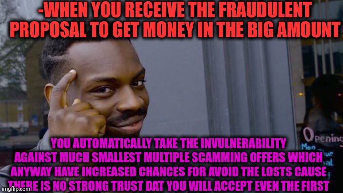 -How scammers help to their victims. | -WHEN YOU RECEIVE THE FRAUDULENT PROPOSAL TO GET MONEY IN THE BIG AMOUNT; YOU AUTOMATICALLY TAKE THE INVULNERABILITY AGAINST MUCH SMALLEST MULTIPLE SCAMMING OFFERS WHICH ANYWAY HAVE INCREASED CHANCES FOR AVOID THE LOSTS CAUSE THERE IS NO STRONG TRUST DAT YOU WILL ACCEPT EVEN THE FIRST | image tagged in memes,roll safe think about it,internet scam,it's a surprise tool that will help us later,proposal,the day i lost my identity | made w/ Imgflip meme maker