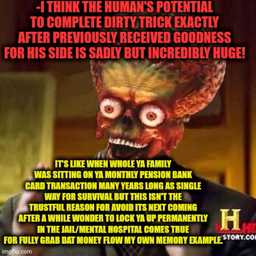 -The fearful times. | -I THINK THE HUMAN'S POTENTIAL TO COMPLETE DIRTY TRICK EXACTLY AFTER PREVIOUSLY RECEIVED GOODNESS FOR HIS SIDE IS SADLY BUT INCREDIBLY HUGE! IT'S LIKE WHEN WHOLE YA FAMILY WAS SITTING ON YA MONTHLY PENSION BANK CARD TRANSACTION MANY YEARS LONG AS SINGLE WAY FOR SURVIVAL BUT THIS ISN'T THE TRUSTFUL REASON FOR AVOID ITS NEXT COMING AFTER A WHILE WONDER TO LOCK YA UP PERMANENTLY IN THE JAIL/MENTAL HOSPITAL COMES TRUE FOR FULLY GRAB DAT MONEY FLOW MY OWN MEMORY EXAMPLE. | image tagged in aliens 6,royal family,dirty mind,shut up and take my money fry,go to horny jail,mental health | made w/ Imgflip meme maker