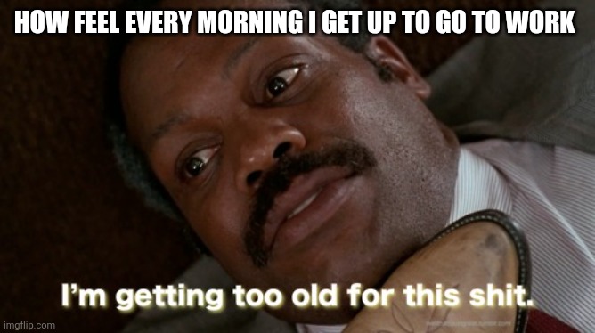 Too old | HOW FEEL EVERY MORNING I GET UP TO GO TO WORK | image tagged in im getting to old for this shit,funny memes | made w/ Imgflip meme maker