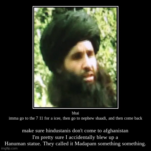 bhai
imma go to the 7 11 for a icee, then go to nephew shaadi, and then come back | make sure hindustanis don't come to afghanistan
I'm pret | image tagged in funny,demotivationals | made w/ Imgflip demotivational maker