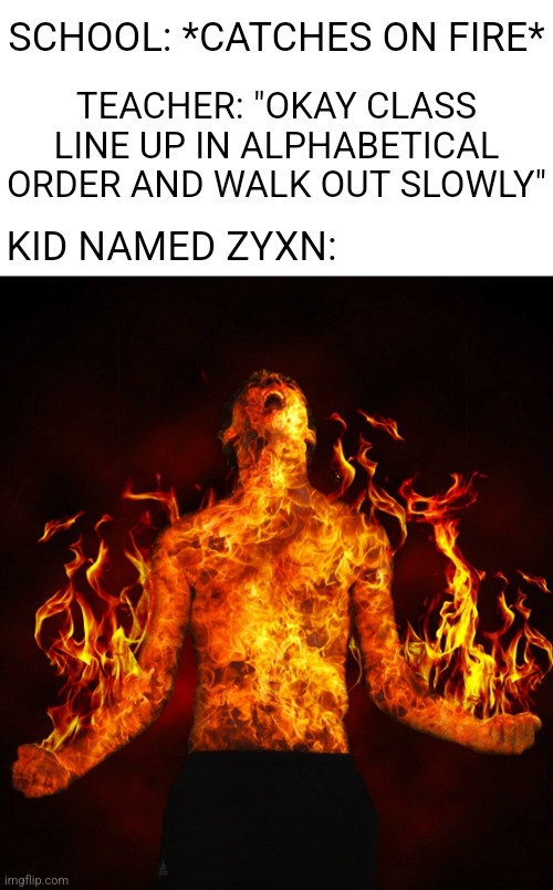 This Meme Is So Fire! | SCHOOL: *CATCHES ON FIRE*; TEACHER: "OKAY CLASS LINE UP IN ALPHABETICAL ORDER AND WALK OUT SLOWLY"; KID NAMED ZYXN: | image tagged in man on fire,memes,school,fire,for real,burning | made w/ Imgflip meme maker