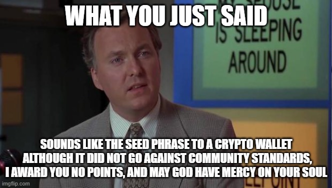 Your post says whut? | WHAT YOU JUST SAID; SOUNDS LIKE THE SEED PHRASE TO A CRYPTO WALLET  ALTHOUGH IT DID NOT GO AGAINST COMMUNITY STANDARDS, I AWARD YOU NO POINTS, AND MAY GOD HAVE MERCY ON YOUR SOUL | image tagged in billy madison speech,grammar,nonsense,gibberish,community standards | made w/ Imgflip meme maker