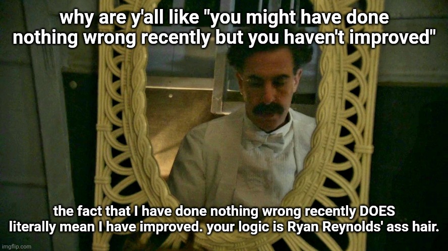 Borat sad in mirror | why are y'all like "you might have done nothing wrong recently but you haven't improved"; the fact that I have done nothing wrong recently DOES literally mean I have improved. your logic is Ryan Reynolds' ass hair. | image tagged in borat sad in mirror | made w/ Imgflip meme maker