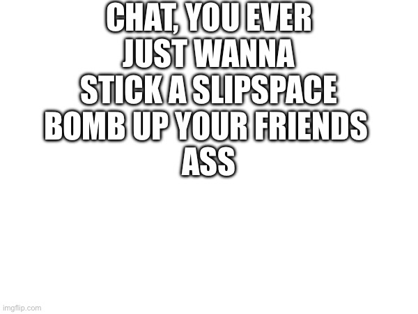 … | CHAT, YOU EVER JUST WANNA STICK A SLIPSPACE BOMB UP YOUR FRIENDS; ASS | image tagged in yes | made w/ Imgflip meme maker