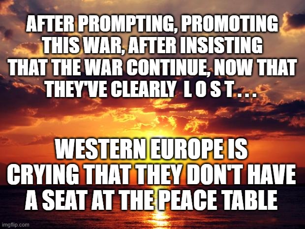 Sunset | AFTER PROMPTING, PROMOTING THIS WAR, AFTER INSISTING THAT THE WAR CONTINUE, NOW THAT THEY'VE CLEARLY  L O S T . . . WESTERN EUROPE IS CRYING THAT THEY DON'T HAVE A SEAT AT THE PEACE TABLE | image tagged in sunset | made w/ Imgflip meme maker