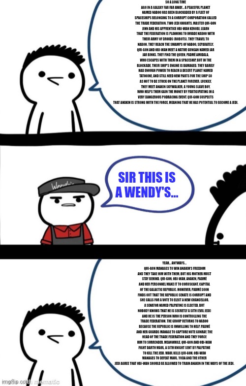 If you haven't watched Star Wars The Phantom Menace Do Not Read | SO A LONG TIME AGO IN A GALAXY FAR FAR AWAY... A PEACEFUL PLANET NAMED NABOO HAS BEEN BLOCKADED BY A FLEET OF SPACESHIPS BELONGING TO A CORRUPT CORPORATION CALLED THE TRADE FEDERATION. TWO JEDI KNIGHTS, MASTER QUI-GON JINN AND HIS APPRENTICE OBI-WAN KENOBI, LEARN THAT THE FEDERATION IS PLANNING TO INVADE NABOO WITH THEIR ARMY OF DROIDS (ROBOTS). THEY TRAVEL TO NABOO. THEY REACH THE SWAMPS OF NABOO, SEPARATELY. QUI-GON AND OBI-WAN MEET A NATIVE GUNGAN NAMED JAR JAR BINKS. THEY FIND THE QUEEN, PADMÉ AMIDALA, WHO ESCAPES WITH THEM IN A SPACESHIP, BUT IN THE BLOCKADE, THEIR SHIP'S ENGINE IS DAMAGED. THEY BARELY HAD ENOUGH POWER TO REACH A DESERT PLANET NAMED TATOOINE, AND STILL NEED NEW PARTS FOR THE SHIP SO AS NOT TO BE STUCK ON THE PLANET FOREVER. LUCKILY, THEY MEET ANAKIN SKYWALKER, A YOUNG SLAVE BOY, WHO HELPS THEM GAIN THE MONEY BY PARTICIPATING IN A VERY DANGEROUS PODRACING EVENT. QUI-GON SUSPECTS THAT ANAKIN IS STRONG WITH THE FORCE, MEANING THAT HE HAS POTENTIAL TO BECOME A JEDI. SIR THIS IS A WENDY'S... YEAH... ANYWAYS...
 QUI-GON MANAGES TO WIN ANAKIN'S FREEDOM AND THEY TAKE HIM WITH THEM, BUT HIS MOTHER MUST STAY BEHIND. QUI-GON, OBI-WAN, ANAKIN, PADMÉ AND HER PERSONNEL MAKE IT TO CORUSCANT, CAPITAL OF THE GALACTIC REPUBLIC. HOWEVER, PADMÉ SOON FINDS OUT THAT THE REPUBLIC SENATE IS CORRUPT AND SHE CALLS FOR A VOTE TO ELECT A NEW CHANCELLOR. A SENATOR NAMED PALPATINE IS ELECTED, BUT NOBODY KNOWS THAT HE IS SECRETLY A SITH (EVIL JEDI) AND HE IS THE PERSON WHO IS CONTROLLING THE TRADE FEDERATION. THE GROUP RETURNS TO NABOO BECAUSE THE REPUBLIC IS UNWILLING TO HELP. PADMÉ AND HER GUARDS MANAGE TO CAPTURE NUTE GUNRAY, THE HEAD OF THE TRADE FEDERATION AND THEY FORCE HIM TO SURRENDER. MEANWHILE, QUI-GON AND OBI-WAN FIGHT DARTH MAUL, A SITH KNIGHT SENT BY PALPATINE TO KILL THE JEDI. MAUL KILLS QUI-GON. OBI-WAN MANAGES TO DEFEAT MAUL. YODA AND THE OTHER JEDI AGREE THAT OBI-WAN SHOULD BE ALLOWED TO TRAIN ANAKIN IN THE WAYS OF THE JEDI. | image tagged in sir this is a wendy's,memes,star wars,funny,spoiler alert | made w/ Imgflip meme maker