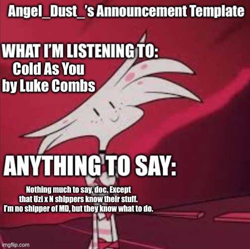 New Announcement template… FINALLY I CAN GET SOME PEACE! Srry about it being HH | Cold As You by Luke Combs; Nothing much to say, doc. Except that Uzi x N shippers know their stuff. I’m no shipper of MD, but they know what to do. | image tagged in announcement,angel dust,hazbin hotel,murder drones | made w/ Imgflip meme maker