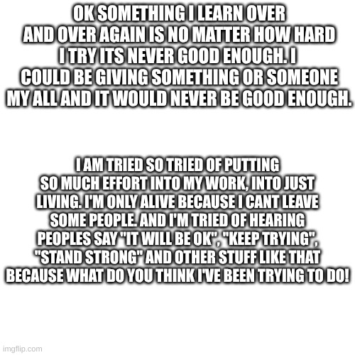 OK SOMETHING I LEARN OVER AND OVER AGAIN IS NO MATTER HOW HARD I TRY ITS NEVER GOOD ENOUGH. I  COULD BE GIVING SOMETHING OR SOMEONE MY ALL AND IT WOULD NEVER BE GOOD ENOUGH. I AM TRIED SO TRIED OF PUTTING SO MUCH EFFORT INTO MY WORK, INTO JUST LIVING. I'M ONLY ALIVE BECAUSE I CANT LEAVE SOME PEOPLE. AND I'M TRIED OF HEARING PEOPLES SAY "IT WILL BE OK", "KEEP TRYING", "STAND STRONG" AND OTHER STUFF LIKE THAT BECAUSE WHAT DO YOU THINK I'VE BEEN TRYING TO DO! | made w/ Imgflip meme maker