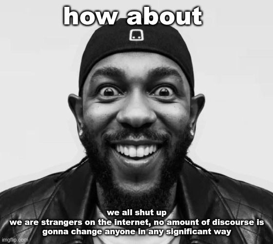 K-Dot Glorious King | how about; we all shut up
we are strangers on the internet, no amount of discourse is gonna change anyone in any significant way | image tagged in k-dot glorious king | made w/ Imgflip meme maker