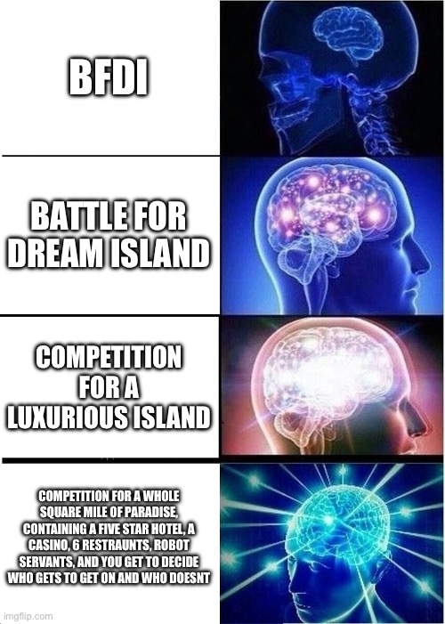 Expanding Brain | BFDI; BATTLE FOR DREAM ISLAND; COMPETITION FOR A LUXURIOUS ISLAND; COMPETITION FOR A WHOLE SQUARE MILE OF PARADISE, CONTAINING A FIVE STAR HOTEL, A CASINO, 6 RESTRAUNTS, ROBOT SERVANTS, AND YOU GET TO DECIDE WHO GETS TO GET ON AND WHO DOESNT | image tagged in memes,expanding brain | made w/ Imgflip meme maker