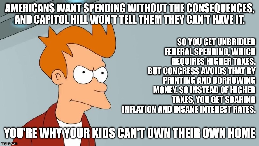 Blame Yourself | AMERICANS WANT SPENDING WITHOUT THE CONSEQUENCES, AND CAPITOL HILL WON’T TELL THEM THEY CAN’T HAVE IT. SO YOU GET UNBRIDLED FEDERAL SPENDING, WHICH REQUIRES HIGHER TAXES. BUT CONGRESS AVOIDS THAT BY PRINTING AND BORROWING MONEY. SO INSTEAD OF HIGHER TAXES, YOU GET SOARING INFLATION AND INSANE INTEREST RATES. YOU'RE WHY YOUR KIDS CAN'T OWN THEIR OWN HOME | image tagged in taxes,complaining,federal spending,spending,blaming | made w/ Imgflip meme maker