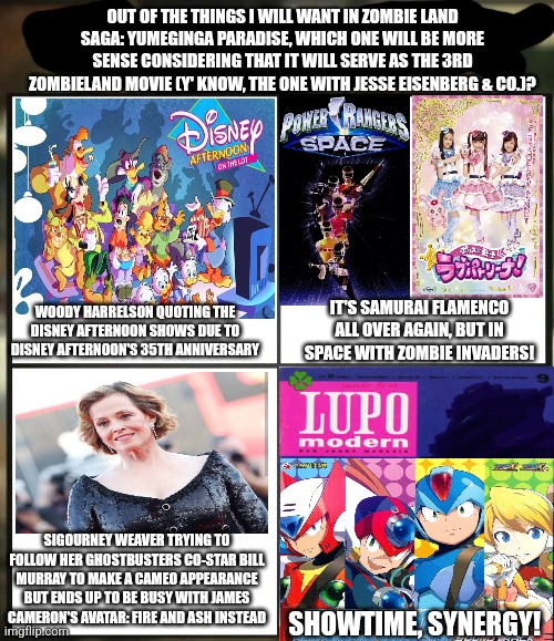 Apyr but I mistook Zombie Land Saga: Yumeginga Paradise for Zombieland 3 & Knuckles with The Disney Afternoon | OUT OF THE THINGS I WILL WANT IN ZOMBIE LAND SAGA: YUMEGINGA PARADISE, WHICH ONE WILL BE MORE SENSE CONSIDERING THAT IT WILL SERVE AS THE 3RD ZOMBIELAND MOVIE (Y' KNOW, THE ONE WITH JESSE EISENBERG & CO.)? WOODY HARRELSON QUOTING THE DISNEY AFTERNOON SHOWS DUE TO DISNEY AFTERNOON'S 35TH ANNIVERSARY; IT'S SAMURAI FLAMENCO ALL OVER AGAIN, BUT IN SPACE WITH ZOMBIE INVADERS! SIGOURNEY WEAVER TRYING TO FOLLOW HER GHOSTBUSTERS CO-STAR BILL MURRAY TO MAKE A CAMEO APPEARANCE BUT ENDS UP TO BE BUSY WITH JAMES CAMERON'S AVATAR: FIRE AND ASH INSTEAD; SHOWTIME, SYNERGY! | image tagged in out of all your friends which are you,zombieland saga,samurai flamenco,sigourney weaver,james cameron,disney afternoon | made w/ Imgflip meme maker