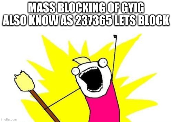 X All The Y Meme | MASS BLOCKING OF GYIG ALSO KNOW AS 237365 LETS BLOCK | image tagged in memes,x all the y | made w/ Imgflip meme maker