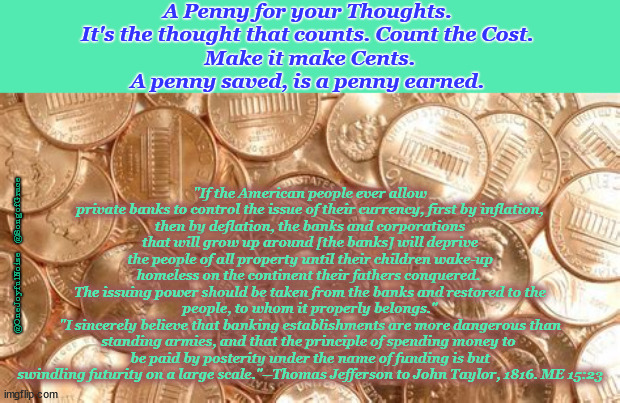 Thomas Jefferson Quote about Banks | A Penny for your Thoughts. 
It's the thought that counts. Count the Cost. 
Make it make Cents.
A penny saved, is a penny earned. "If the American people ever allow
private banks to control the issue of their currency, first by inflation,
then by deflation, the banks and corporations that will grow up around [the banks] will deprive the people of all property until their children wake-up homeless on the continent their fathers conquered. 
The issuing power should be taken from the banks and restored to the people, to whom it properly belongs."
"I sincerely believe that banking establishments are more dangerous than standing armies, and that the principle of spending money to 
be paid by posterity under the name of funding is but
swindling futurity on a large scale."--Thomas Jefferson to John Taylor, 1816. ME 15:23; @OneJoyfulNoise   @SongofGrace | image tagged in a penny for your thoughts | made w/ Imgflip meme maker