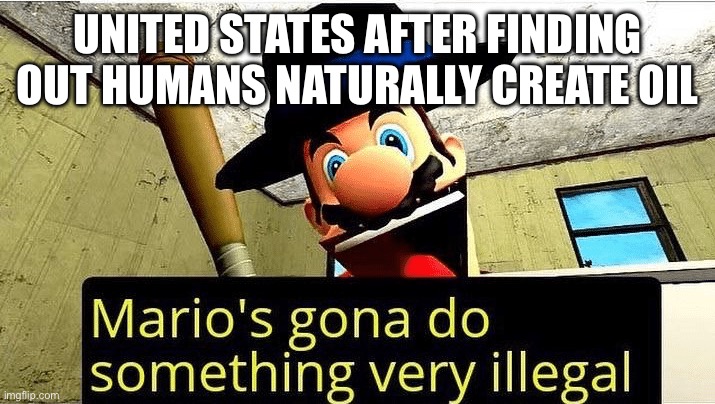 DEAR GOD | UNITED STATES AFTER FINDING OUT HUMANS NATURALLY CREATE OIL | image tagged in mario s gonna do something very illegal | made w/ Imgflip meme maker