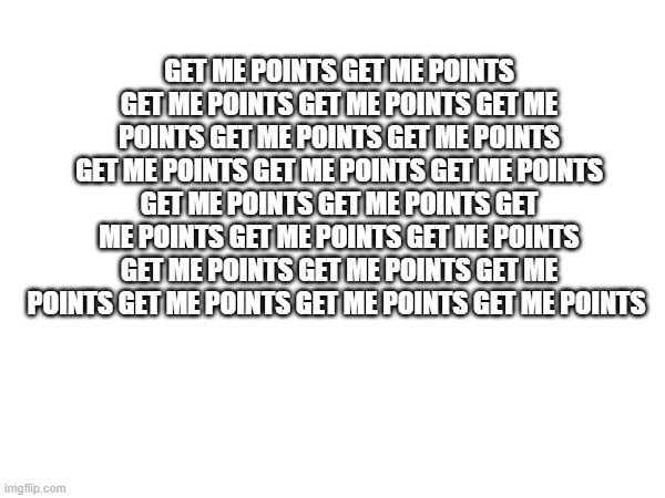GET ME POINTS GET ME POINTS GET ME POINTS GET ME POINTS GET ME POINTS | GET ME POINTS GET ME POINTS GET ME POINTS GET ME POINTS GET ME POINTS GET ME POINTS GET ME POINTS GET ME POINTS GET ME POINTS GET ME POINTS GET ME POINTS GET ME POINTS GET ME POINTS GET ME POINTS GET ME POINTS GET ME POINTS GET ME POINTS GET ME POINTS GET ME POINTS GET ME POINTS GET ME POINTS | image tagged in get me points,memes | made w/ Imgflip meme maker