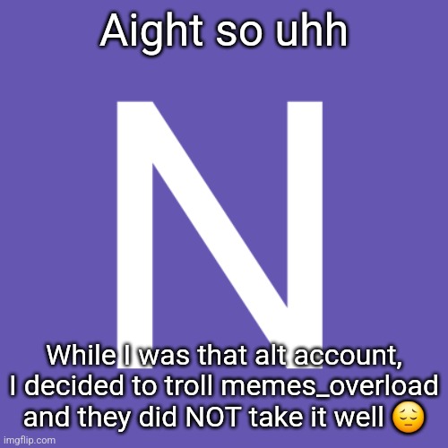 In comments | Aight so uhh; While I was that alt account, I decided to troll memes_overload and they did NOT take it well 😔 | image tagged in n | made w/ Imgflip meme maker