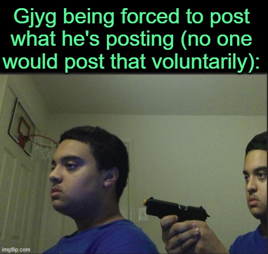 . | Gjyg being forced to post what he's posting (no one would post that voluntarily): | image tagged in trust nobody not even yourself | made w/ Imgflip meme maker