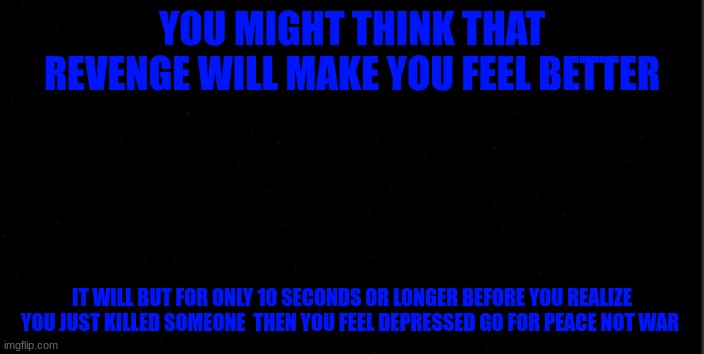 background | YOU MIGHT THINK THAT REVENGE WILL MAKE YOU FEEL BETTER; IT WILL BUT FOR ONLY 10 SECONDS OR LONGER BEFORE YOU REALIZE YOU JUST KILLED SOMEONE  THEN YOU FEEL DEPRESSED GO FOR PEACE NOT WAR | image tagged in background | made w/ Imgflip meme maker