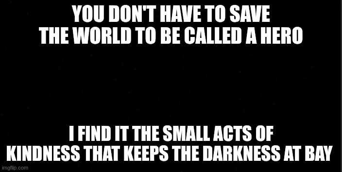 background | YOU DON'T HAVE TO SAVE THE WORLD TO BE CALLED A HERO; I FIND IT THE SMALL ACTS OF KINDNESS THAT KEEPS THE DARKNESS AT BAY | image tagged in background | made w/ Imgflip meme maker