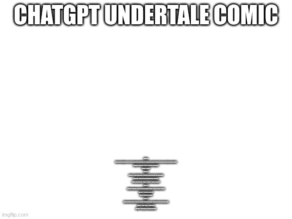 bad chatgpt Undertale comic | CHATGPT UNDERTALE COMIC; PANEL 1:
FRISK IS STANDING IN A FIELD, LOOKING CURIOUSLY AT A SMALL FLOWER (FLOWEY), WHO IS SMILING DEVIOUSLY.

FLOWEY: "HEY KID, WANT TO HEAR A RIDDLE?"
FRISK: "SURE."

PANEL 2:
FLOWEY'S SMILE WIDENS, CLEARLY EXCITED FOR THE MISCHIEF.

FLOWEY: "OKAY! WHAT’S GREEN AND SINGS?"
FRISK: (THINKING) "HMM... I DON'T KNOW. WHAT?"

PANEL 3:
FLOWEY BURSTS OUT LAUGHING WITH A GRIN FULL OF SHARP TEETH.

FLOWEY: "ELVIS PARSLEY!"
FRISK: (BLANK STARE)

PANEL 4:
FRISK LOOKS UNIMPRESSED, WHILE FLOWEY IS STILL LAUGHING AT HIS OWN JOKE.

FRISK: "THAT WAS... TERRIBLE."
FLOWEY: "W-WAIT, I CAN DO BETTER!" | made w/ Imgflip meme maker