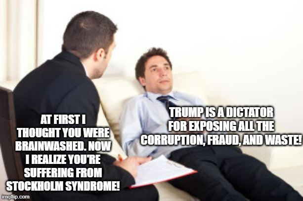 We are trying to get out of an abusive relationship with government and Stockholm Syndrome is one of the nastier side affects. | AT FIRST I THOUGHT YOU WERE BRAINWASHED. NOW I REALIZE YOU'RE SUFFERING FROM STOCKHOLM SYNDROME! TRUMP IS A DICTATOR FOR EXPOSING ALL THE CORRUPTION, FRAUD, AND WASTE! | image tagged in psychiatrist,donald trump,government corruption,meme,political meme | made w/ Imgflip meme maker