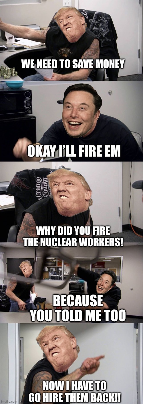 American Chopper Argument | WE NEED TO SAVE MONEY; OKAY I’LL FIRE EM; WHY DID YOU FIRE THE NUCLEAR WORKERS! BECAUSE YOU TOLD ME TOO; NOW I HAVE TO GO HIRE THEM BACK!! | image tagged in memes,american chopper argument | made w/ Imgflip meme maker