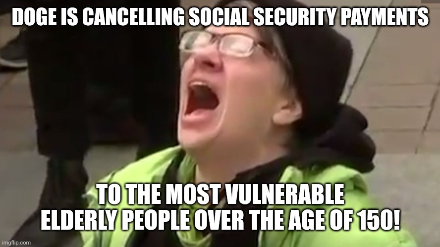 Screaming Liberal  | DOGE IS CANCELLING SOCIAL SECURITY PAYMENTS; TO THE MOST VULNERABLE ELDERLY PEOPLE OVER THE AGE OF 150! | image tagged in screaming liberal | made w/ Imgflip meme maker