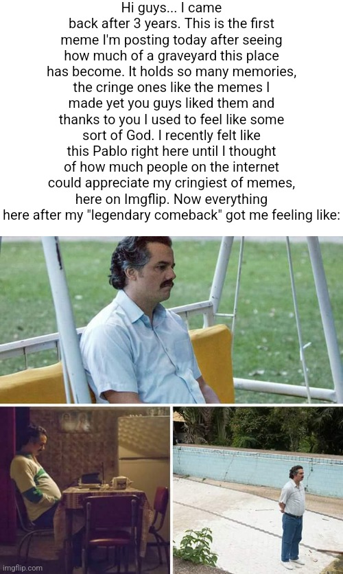 I'm back | Hi guys... I came back after 3 years. This is the first meme I'm posting today after seeing how much of a graveyard this place has become. It holds so many memories, the cringe ones like the memes I made yet you guys liked them and thanks to you I used to feel like some sort of God. I recently felt like this Pablo right here until I thought of how much people on the internet could appreciate my cringiest of memes, here on Imgflip. Now everything here after my "legendary comeback" got me feeling like: | image tagged in memes,sad pablo escobar,comeback | made w/ Imgflip meme maker