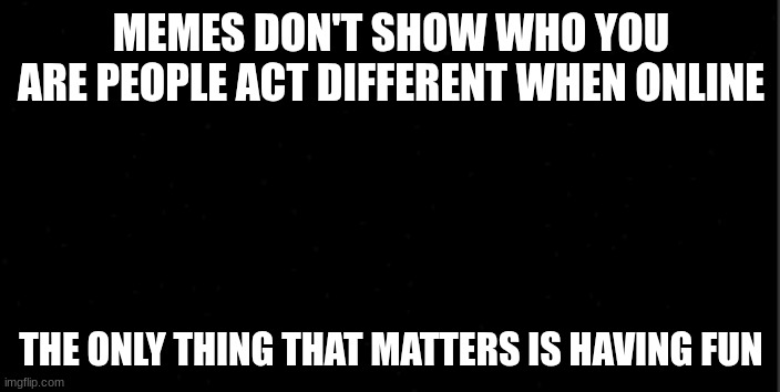 background | MEMES DON'T SHOW WHO YOU ARE PEOPLE ACT DIFFERENT WHEN ONLINE THE ONLY THING THAT MATTERS IS HAVING FUN | image tagged in background | made w/ Imgflip meme maker