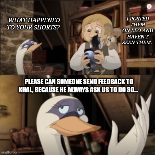 Feedback | I POSTED THEM ON LEO AND HAVEN'T SEEN THEM. WHAT HAPPENED TO YOUR SHORTS? PLEASE CAN SOMEONE SEND FEEDBACK TO KHAL, BECAUSE HE ALWAYS ASK US TO DO SO... | image tagged in memes | made w/ Imgflip meme maker