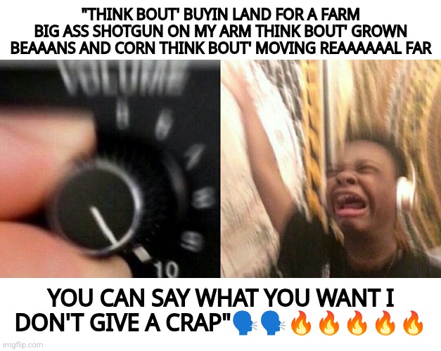 loud music | "THINK BOUT' BUYIN LAND FOR A FARM BIG ASS SHOTGUN ON MY ARM THINK BOUT' GROWN BEAAANS AND CORN THINK BOUT' MOVING REAAAAAAL FAR; YOU CAN SAY WHAT YOU WANT I DON'T GIVE A CRAP"🗣️🗣️🔥🔥🔥🔥🔥 | image tagged in loud music | made w/ Imgflip meme maker