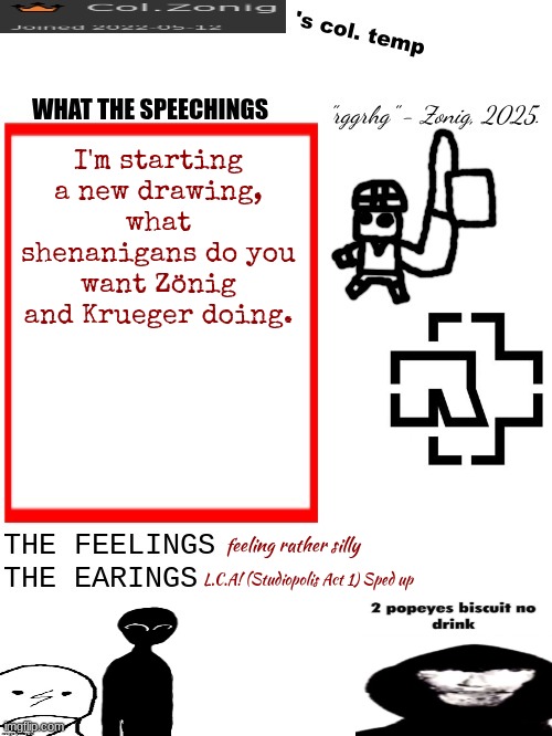 Col.Zonig's col. temp rgh | I'm starting a new drawing, what shenanigans do you want Zönig and Krueger doing. feeling rather silly; L.C.A! (Studiopolis Act 1) Sped up | image tagged in col zonig's col temp rgh | made w/ Imgflip meme maker