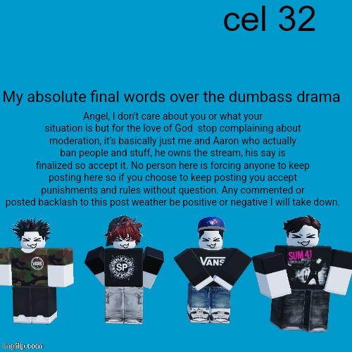 This ends here, you all have your final warning I don't wanna hear anything else from anyone at all | My absolute final words over the dumbass drama; Angel, I don't care about you or what your situation is but for the love of God  stop complaining about moderation, it's basically just me and Aaron who actually ban people and stuff, he owns the stream, his say is finalized so accept it. No person here is forcing anyone to keep posting here so if you choose to keep posting you accept punishments and rules without question. Any commented or posted backlash to this post weather be positive or negative I will take down. | image tagged in cel 32 | made w/ Imgflip meme maker