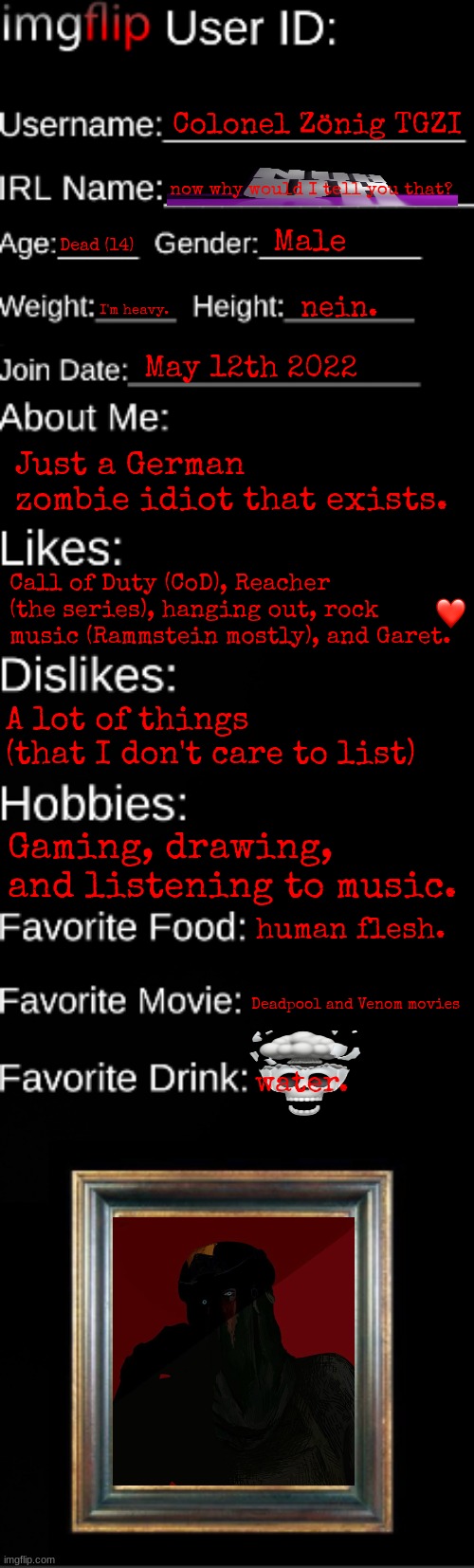 why is it blurry for me | Colonel Zönig TGZI; now why would I tell you that? Male; Dead (14); I'm heavy. nein. May 12th 2022; Just a German zombie idiot that exists. Call of Duty (CoD), Reacher (the series), hanging out, rock music (Rammstein mostly), and Garet. A lot of things (that I don't care to list); Gaming, drawing, and listening to music. human flesh. Deadpool and Venom movies; water. | image tagged in imgflip id card | made w/ Imgflip meme maker