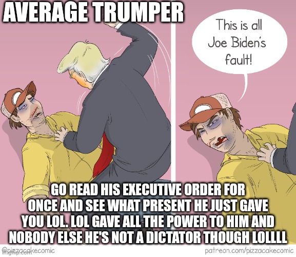 Read and weep lil buddies | AVERAGE TRUMPER; GO READ HIS EXECUTIVE ORDER FOR ONCE AND SEE WHAT PRESENT HE JUST GAVE YOU LOL. LOL GAVE ALL THE POWER TO HIM AND NOBODY ELSE HE'S NOT A DICTATOR THOUGH LOLLLL | image tagged in donald trump | made w/ Imgflip meme maker