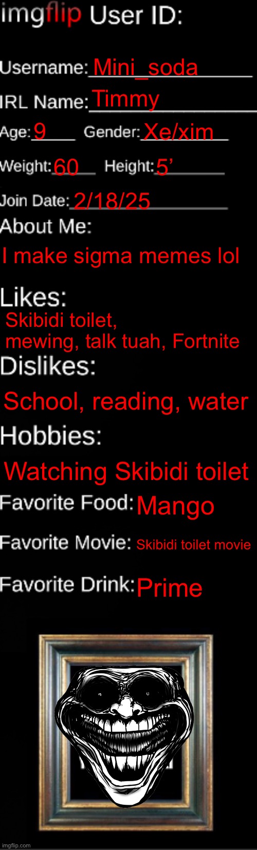 imgflip ID Card | Mini_soda; Timmy; 9; Xe/xim; 60; 5’; 2/18/25; I make sigma memes lol; Skibidi toilet, mewing, talk tuah, Fortnite; School, reading, water; Watching Skibidi toilet; Mango; Skibidi toilet movie; Prime | image tagged in imgflip id card | made w/ Imgflip meme maker