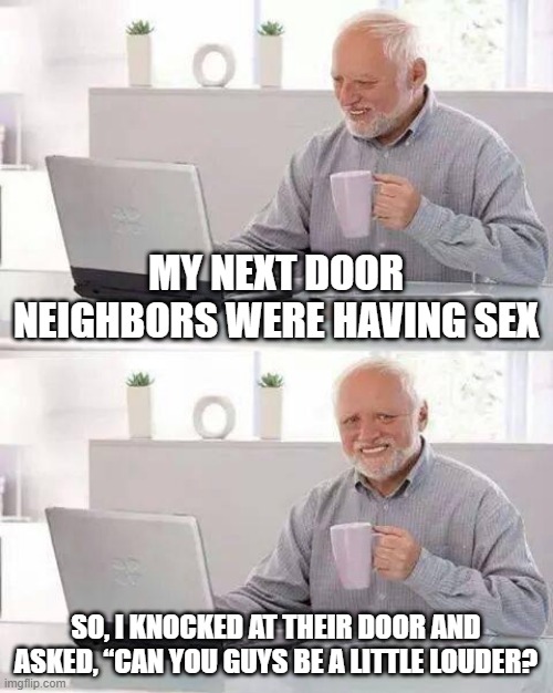 Louder | MY NEXT DOOR NEIGHBORS WERE HAVING SEX; SO, I KNOCKED AT THEIR DOOR AND ASKED, “CAN YOU GUYS BE A LITTLE LOUDER? | image tagged in memes,hide the pain harold | made w/ Imgflip meme maker