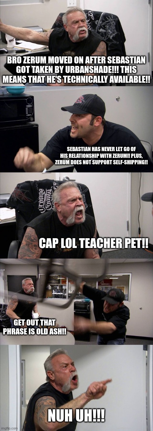 The Pressure drama in a nutshell | BRO ZERUM MOVED ON AFTER SEBASTIAN GOT TAKEN BY URBANSHADE!!! THIS MEANS THAT HE'S TECHNICALLY AVAILABLE!! SEBASTIAN HAS NEVER LET GO OF HIS RELATIONSHIP WITH ZERUM!! PLUS, ZERUM DOES NOT SUPPORT SELF-SHIPPING!! CAP LOL TEACHER PET!! GET OUT THAT PHRASE IS OLD ASH!! NUH UH!!! | image tagged in memes,american chopper argument | made w/ Imgflip meme maker