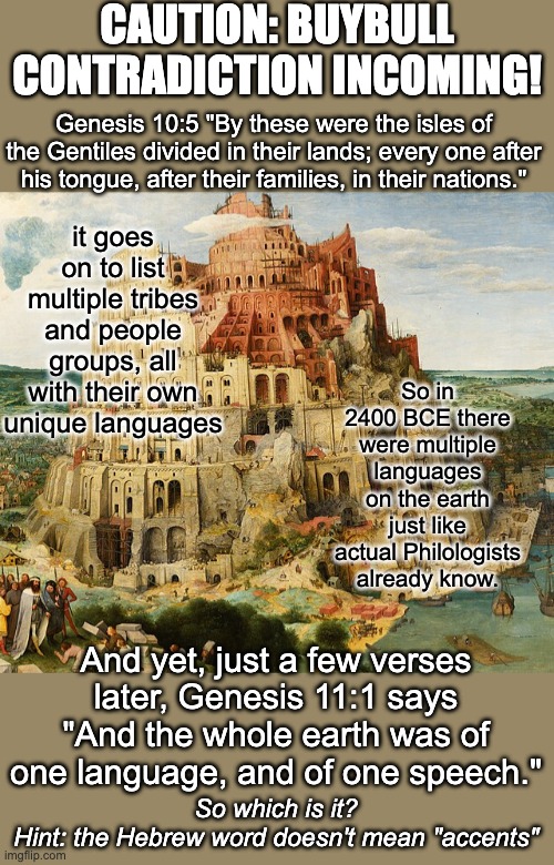 You CANNOT trust the buybull (bible). It is FULL of contradictions and outright LIES. | CAUTION: BUYBULL CONTRADICTION INCOMING! Genesis 10:5 "By these were the isles of the Gentiles divided in their lands; every one after his tongue, after their families, in their nations."; it goes on to list multiple tribes and people groups, all with their own unique languages; So in 2400 BCE there were multiple languages on the earth just like actual Philologists already know. And yet, just a few verses later, Genesis 11:1 says "And the whole earth was of one language, and of one speech."; So which is it?
Hint: the Hebrew word doesn't mean "accents" | image tagged in tower of babel,atheism,bible,untrustworthy,steaming pile | made w/ Imgflip meme maker