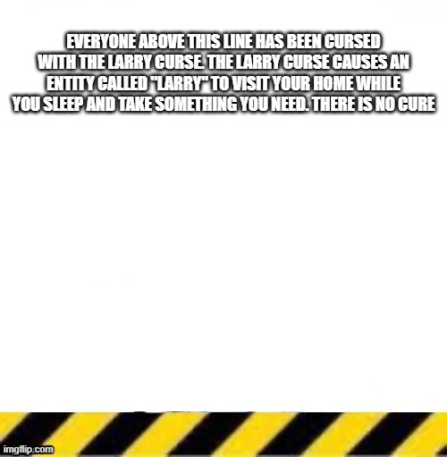 All current lines end here | EVERYONE ABOVE THIS LINE HAS BEEN CURSED WITH THE LARRY CURSE. THE LARRY CURSE CAUSES AN ENTITY CALLED "LARRY" TO VISIT YOUR HOME WHILE YOU SLEEP AND TAKE SOMETHING YOU NEED. THERE IS NO CURE | image tagged in all current lines end here | made w/ Imgflip meme maker