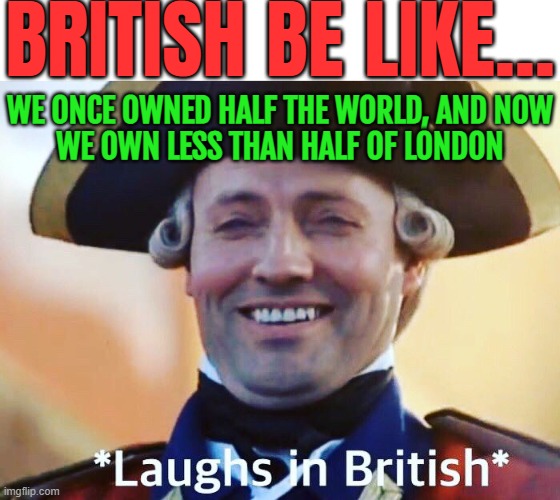 British Be Like... We Once Owned Half The World, And Now We Own Less Than Half Of London | BRITISH BE LIKE... WE ONCE OWNED HALF THE WORLD, AND NOW
WE OWN LESS THAN HALF OF LONDON | image tagged in laughs in british,british,british empire,british royals,immigration,india | made w/ Imgflip meme maker