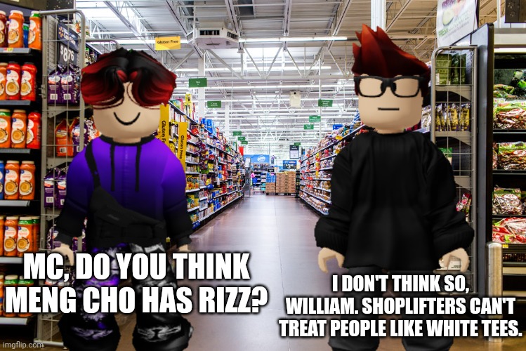 William asks Moscovio if the Cribmart Shoplifter has rizz. W answer. Shoplifters can't have rizz. | I DON'T THINK SO, WILLIAM. SHOPLIFTERS CAN'T TREAT PEOPLE LIKE WHITE TEES. MC, DO YOU THINK MENG CHO HAS RIZZ? | image tagged in mc,william,cribmart,rizz,treat me like white tees | made w/ Imgflip meme maker