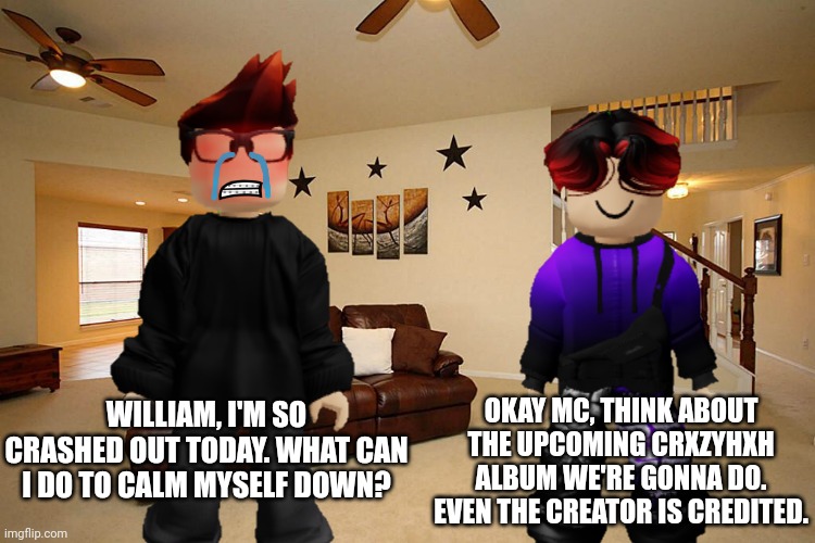 MC had a crash out today. | OKAY MC, THINK ABOUT THE UPCOMING CRXZYHXH ALBUM WE'RE GONNA DO. EVEN THE CREATOR IS CREDITED. WILLIAM, I'M SO CRASHED OUT TODAY. WHAT CAN I DO TO CALM MYSELF DOWN? | image tagged in mc,william,crash out,autism | made w/ Imgflip meme maker