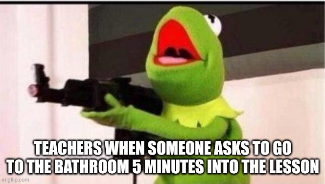 kermit with ak 47 | TEACHERS WHEN SOMEONE ASKS TO GO TO THE BATHROOM 5 MINUTES INTO THE LESSON | image tagged in kermit with ak 47 | made w/ Imgflip meme maker