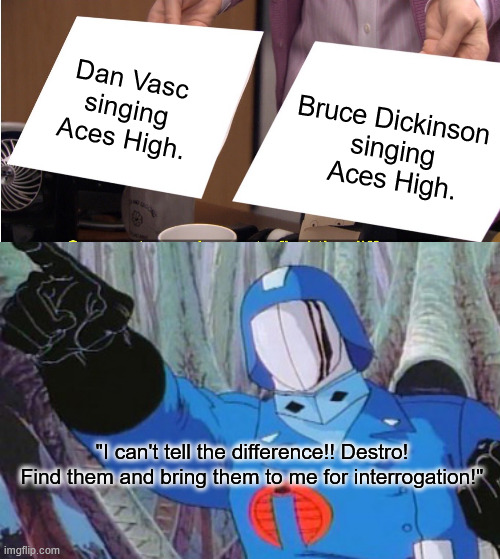 They're the Same Singer | Dan Vasc singing Aces High. Bruce Dickinson 
singing
 Aces High. "I can't tell the difference!! Destro! Find them and bring them to me for interrogation!" | image tagged in memes,they're the same picture,gijoe,cobra commander,iron maiden,aces high | made w/ Imgflip meme maker