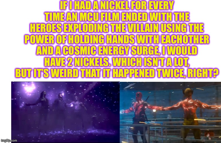 Sorry for the weird angle, but marvel meme? | IF I HAD A NICKEL FOR EVERY TIME AN MCU FILM ENDED WITH THE HEROES EXPLODING THE VILLAIN USING THE POWER OF HOLDING HANDS WITH EACHOTHER AND A COSMIC ENERGY SURGE, I WOULD HAVE 2 NICKELS. WHICH ISN’T A LOT, BUT IT’S WEIRD THAT IT HAPPENED TWICE, RIGHT? | image tagged in deadpool,wolverine,guardians of the galaxy,doof if i had a nickel,marvel | made w/ Imgflip meme maker