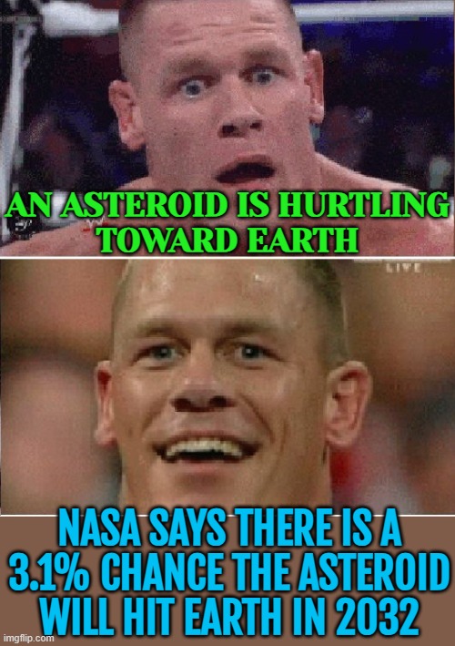 An Asteroid Is Hurtling Toward Earth | AN ASTEROID IS HURTLING
TOWARD EARTH; NASA SAYS THERE IS A
3.1% CHANCE THE ASTEROID WILL HIT EARTH IN 2032 | image tagged in john cena sad/happy,asteroid,breaking news,outer space,dinosaurs meteor,extinction | made w/ Imgflip meme maker